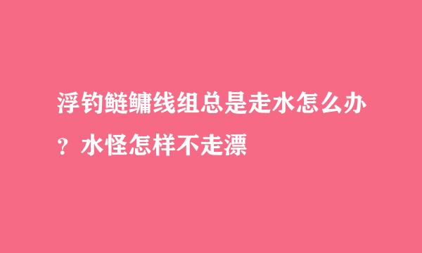 浮钓鲢鳙线组总是走水怎么办？水怪怎样不走漂