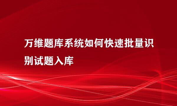 万维题库系统如何快速批量识别试题入库