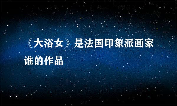 《大浴女》是法国印象派画家谁的作品