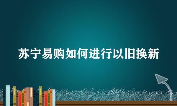 苏宁易购如何进行以旧换新