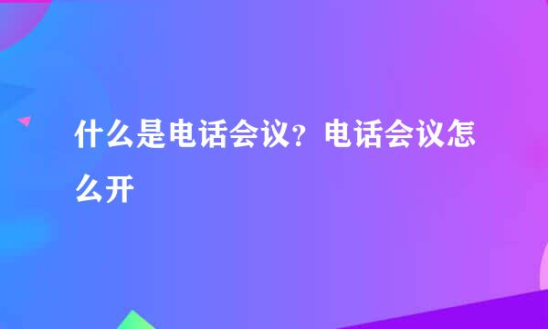 什么是电话会议？电话会议怎么开