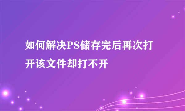 如何解决PS储存完后再次打开该文件却打不开