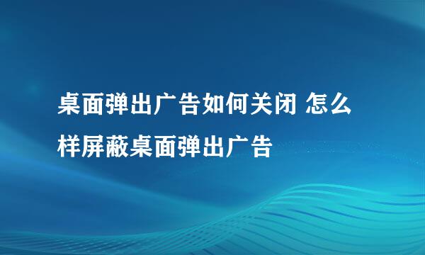 桌面弹出广告如何关闭 怎么样屏蔽桌面弹出广告