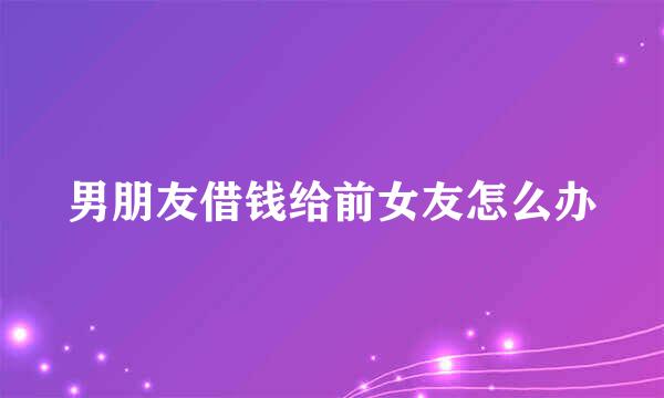 男朋友借钱给前女友怎么办