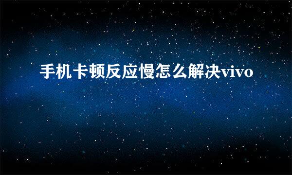 手机卡顿反应慢怎么解决vivo