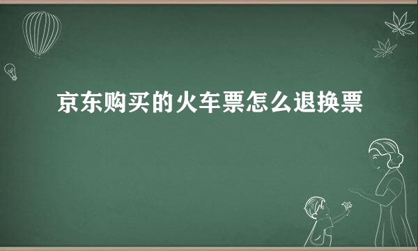 京东购买的火车票怎么退换票