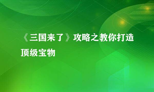 《三国来了》攻略之教你打造顶级宝物