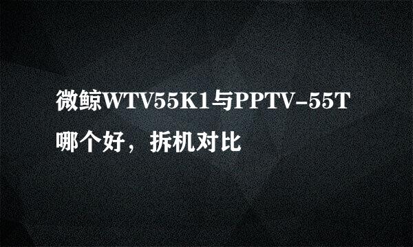 微鲸WTV55K1与PPTV-55T哪个好，拆机对比