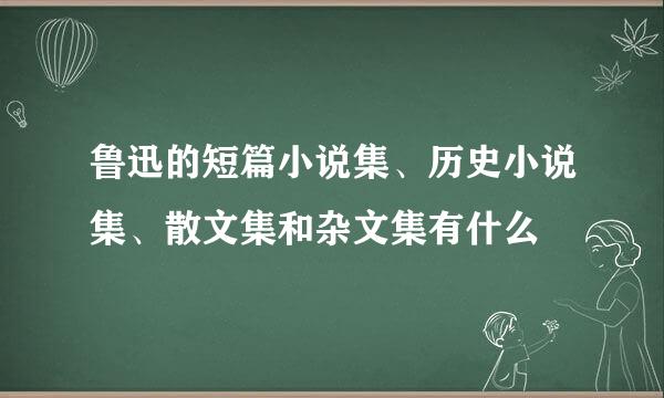 鲁迅的短篇小说集、历史小说集、散文集和杂文集有什么