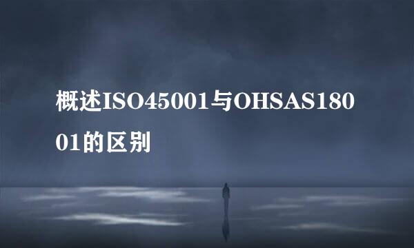 概述ISO45001与OHSAS18001的区别