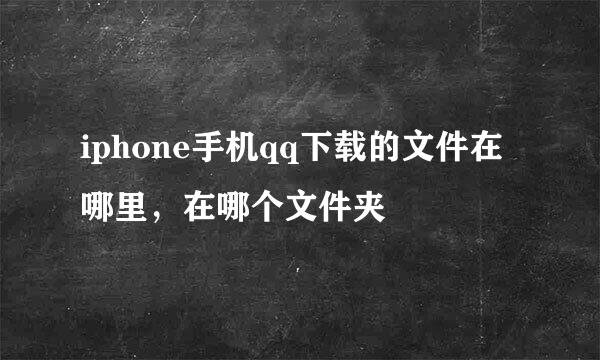 iphone手机qq下载的文件在哪里，在哪个文件夹