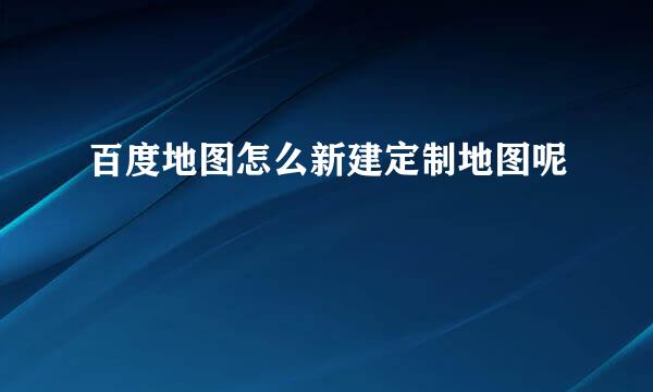 百度地图怎么新建定制地图呢