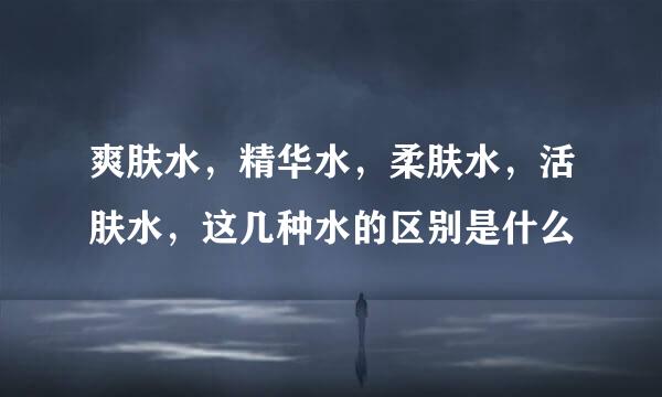 爽肤水，精华水，柔肤水，活肤水，这几种水的区别是什么