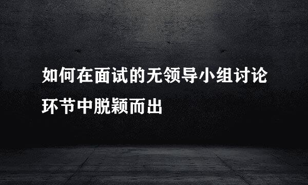 如何在面试的无领导小组讨论环节中脱颖而出