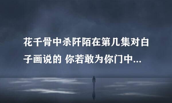 花千骨中杀阡陌在第几集对白子画说的 你若敢为你门中弟子伤她一分，我便屠你满门！ 你若敢为天下人损她