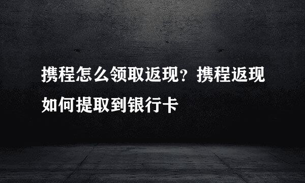 携程怎么领取返现？携程返现如何提取到银行卡