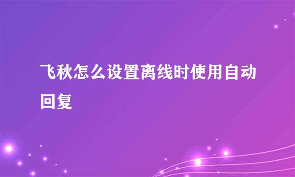 飞秋怎么设置离线时使用自动回复