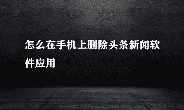 怎么在手机上删除头条新闻软件应用
