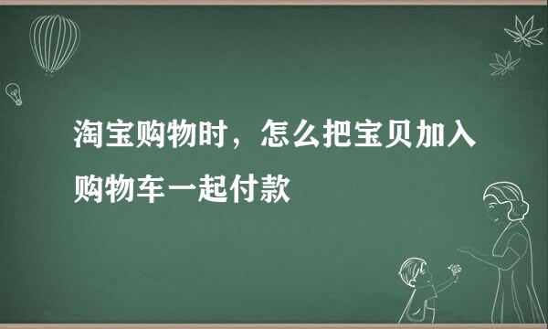 淘宝购物时，怎么把宝贝加入购物车一起付款