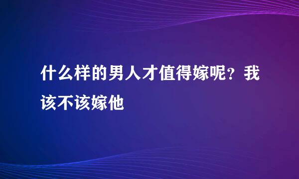 什么样的男人才值得嫁呢？我该不该嫁他