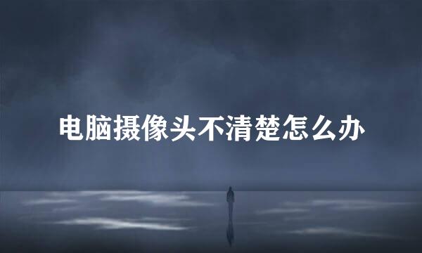 电脑摄像头不清楚怎么办