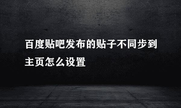 百度贴吧发布的贴子不同步到主页怎么设置
