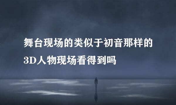 舞台现场的类似于初音那样的3D人物现场看得到吗
