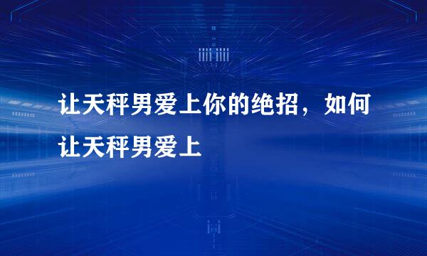 让天秤男爱上你的绝招，如何让天秤男爱上