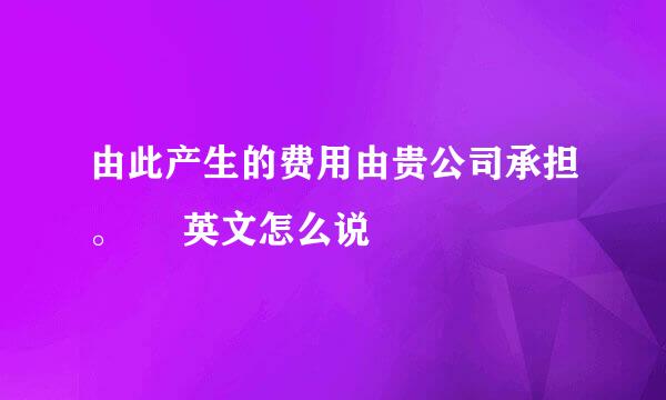 由此产生的费用由贵公司承担。     英文怎么说