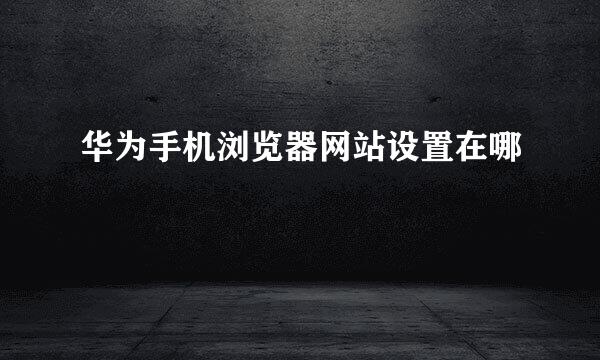 华为手机浏览器网站设置在哪