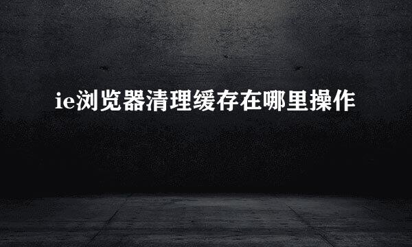 ie浏览器清理缓存在哪里操作