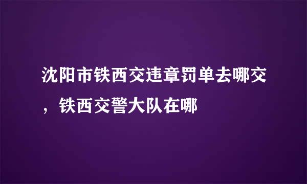 沈阳市铁西交违章罚单去哪交，铁西交警大队在哪