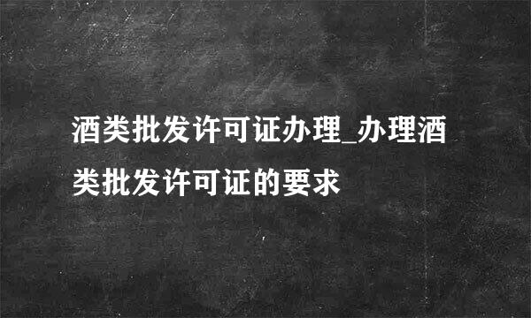 酒类批发许可证办理_办理酒类批发许可证的要求