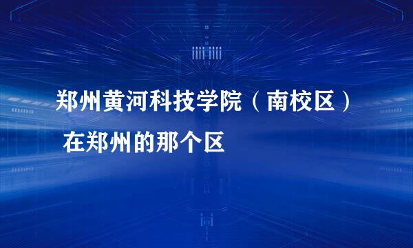 郑州黄河科技学院（南校区） 在郑州的那个区