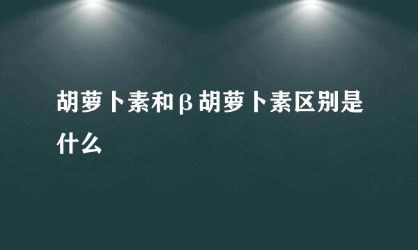 胡萝卜素和β胡萝卜素区别是什么