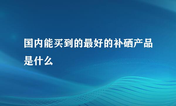 国内能买到的最好的补硒产品是什么