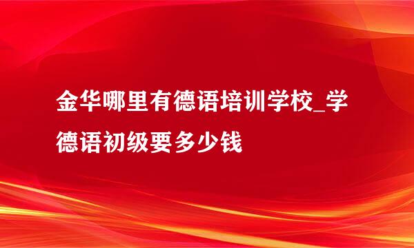 金华哪里有德语培训学校_学德语初级要多少钱