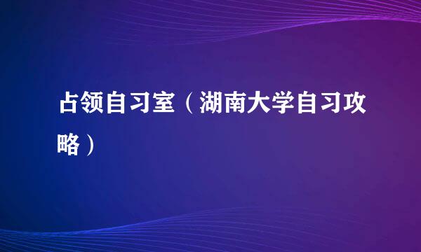 占领自习室（湖南大学自习攻略）