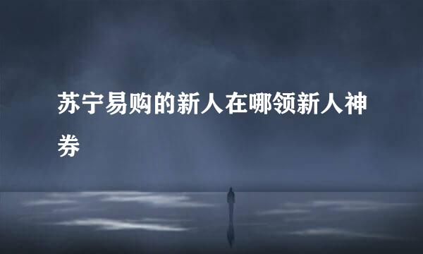 苏宁易购的新人在哪领新人神券