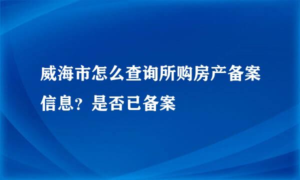 威海市怎么查询所购房产备案信息？是否已备案