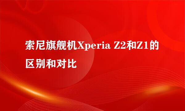 索尼旗舰机Xperia Z2和Z1的区别和对比
