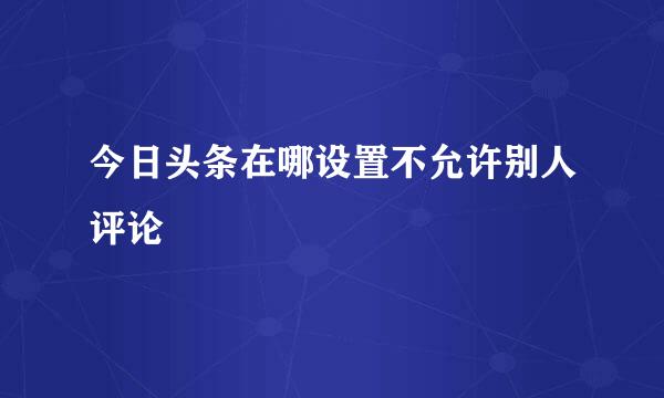 今日头条在哪设置不允许别人评论