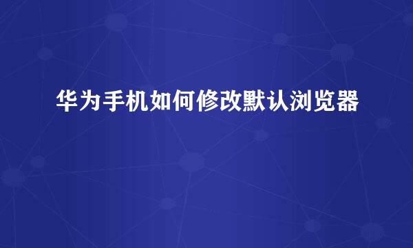 华为手机如何修改默认浏览器