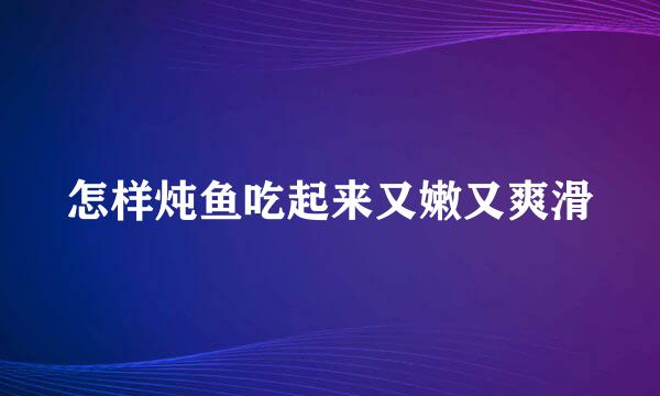 怎样炖鱼吃起来又嫩又爽滑