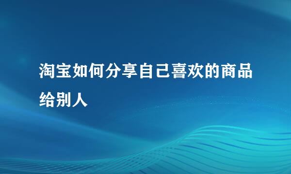 淘宝如何分享自己喜欢的商品给别人