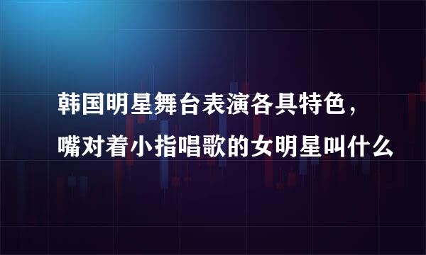 韩国明星舞台表演各具特色，嘴对着小指唱歌的女明星叫什么