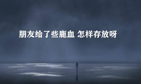朋友给了些鹿血 怎样存放呀