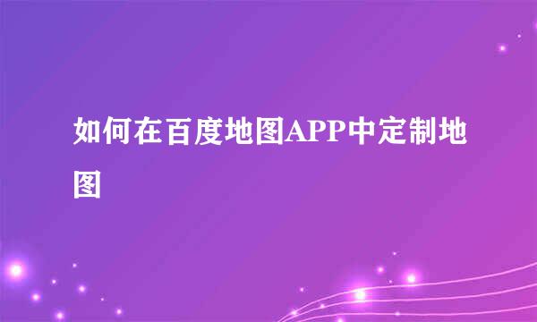 如何在百度地图APP中定制地图