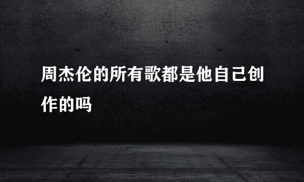 周杰伦的所有歌都是他自己创作的吗