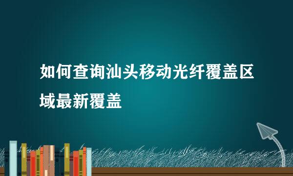 如何查询汕头移动光纤覆盖区域最新覆盖